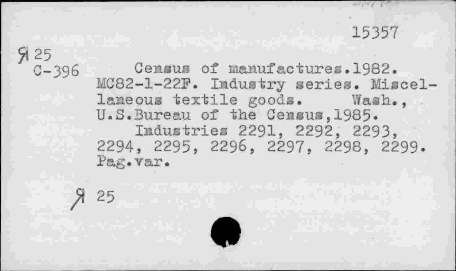 ﻿25 C-396
15357
Census of manufactures.1982.
MC82-1-22F. Industry series. Miscellaneous textile goods. Wash., U.S.Bureau of the Census,1985«
Industries 2291, 2292, 2293, 2294, 2295, 2296, 2297, 2298, 2299-Pag.var.
ft 25